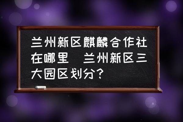 蘭州新區(qū)麒麟合作社在哪里(蘭州新區(qū)三大園區(qū)劃分？)
