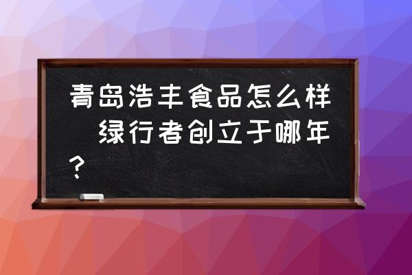 青島浩豐食品怎么樣(綠行者創(chuàng)立于哪年？)