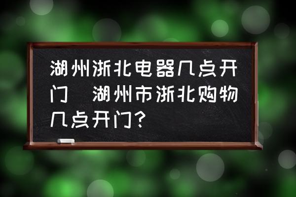 湖州浙北電器幾點開門(湖州市浙北購物幾點開門？)
