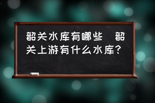 韶關(guān)水庫(kù)有哪些(韶關(guān)上游有什么水庫(kù)？)