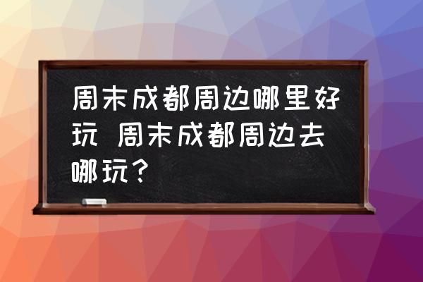 周末成都周邊哪里好玩 周末成都周邊去哪玩？