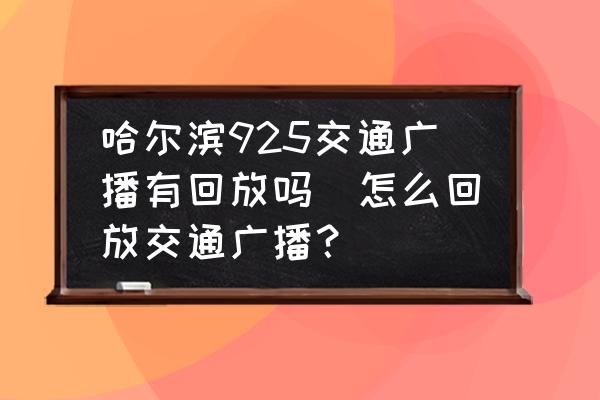 哈爾濱925交通廣播有回放嗎(怎么回放交通廣播？)