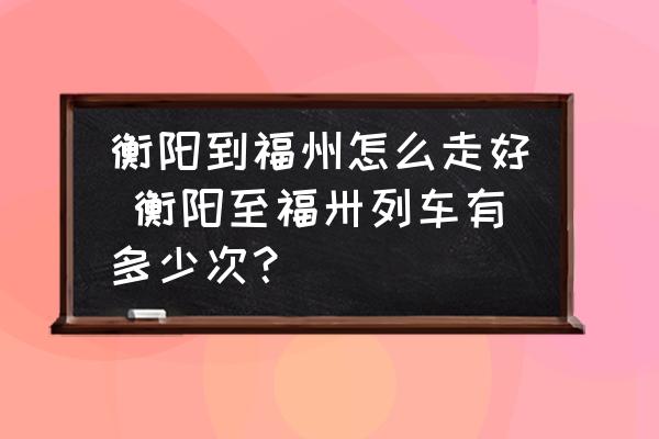 衡陽到福州怎么走好 衡陽至福卅列車有多少次？