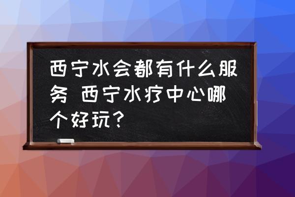 西寧水會(huì)都有什么服務(wù) 西寧水療中心哪個(gè)好玩？
