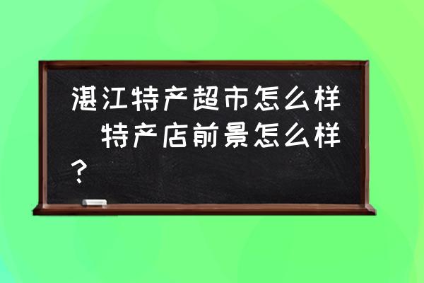 湛江特產(chǎn)超市怎么樣(特產(chǎn)店前景怎么樣？)