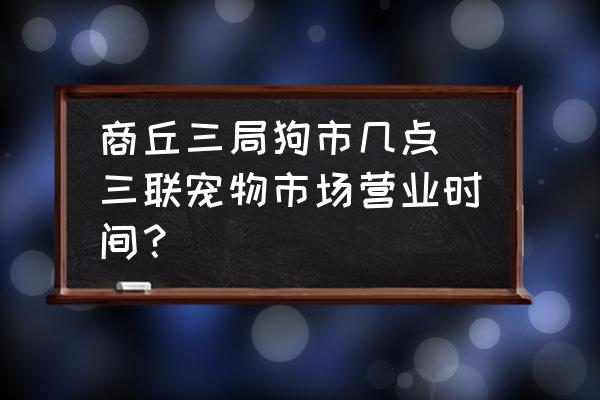 商丘三局狗市幾點 三聯寵物市場營業(yè)時間？