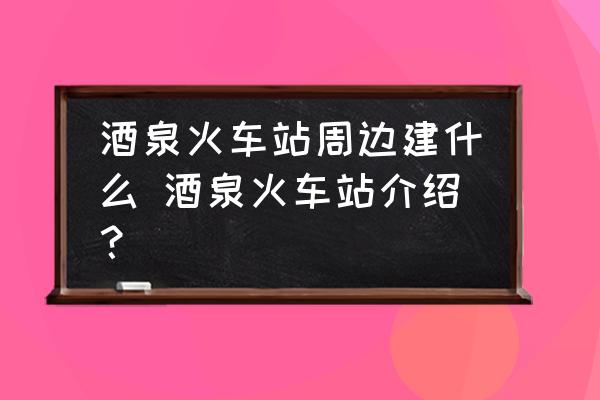 酒泉火車站周邊建什么 酒泉火車站介紹？
