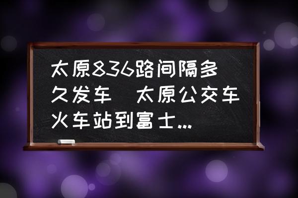 太原836路間隔多久發(fā)車(太原公交車火車站到富士康線路公交幾點(diǎn)停車交車？)
