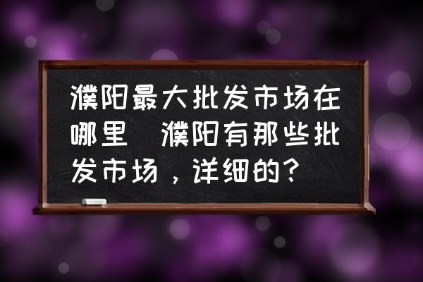濮陽最大批發(fā)市場在哪里(濮陽有那些批發(fā)市場，詳細的？)