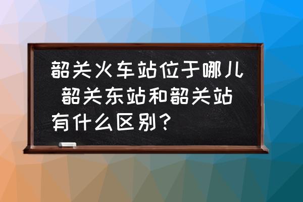 韶關(guān)火車站位于哪兒 韶關(guān)東站和韶關(guān)站有什么區(qū)別？