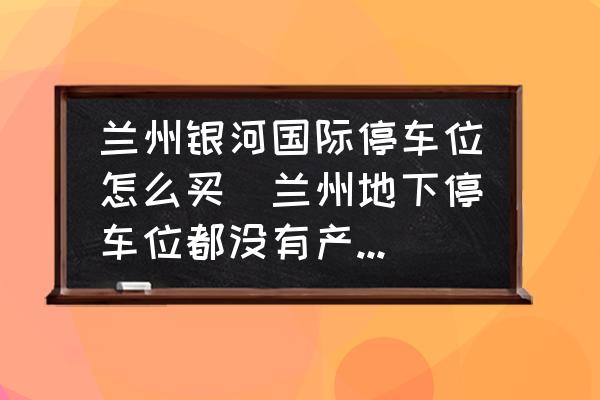 蘭州銀河國際停車位怎么買(蘭州地下停車位都沒有產權嗎？)