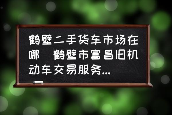 鶴壁二手貨車市場在哪(鶴壁市富昌舊機動車交易服務有限公司介紹？)