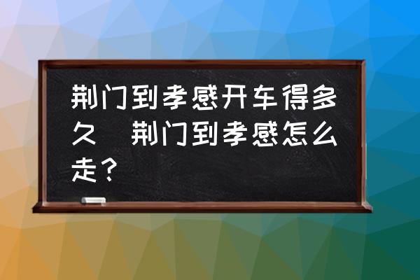 荊門到孝感開(kāi)車得多久(荊門到孝感怎么走？)