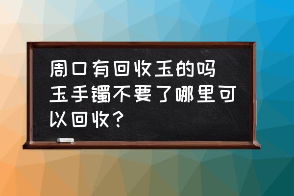 周口有回收玉的嗎 玉手鐲不要了哪里可以回收？