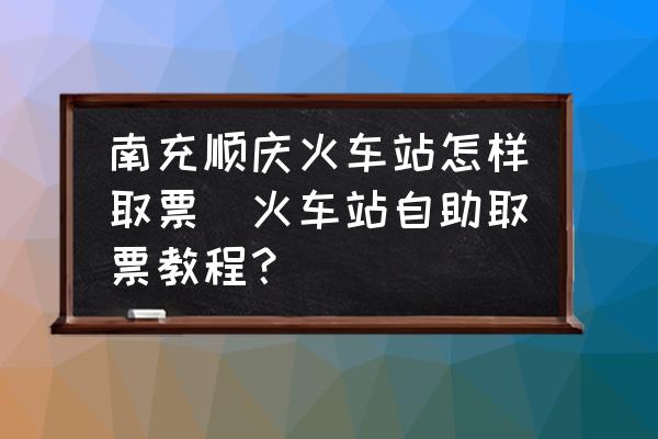 南充順慶火車站怎樣取票(火車站自助取票教程？)