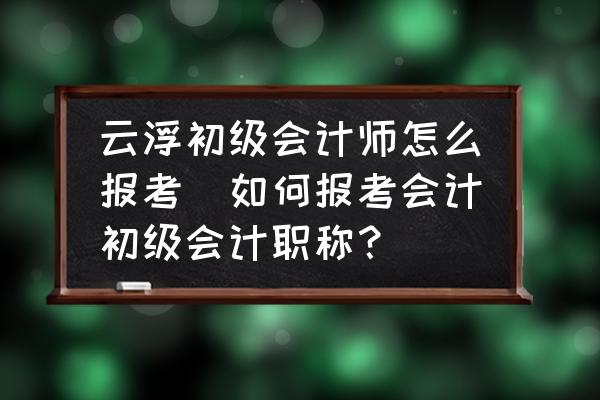 云浮初級會計師怎么報考(如何報考會計初級會計職稱？)