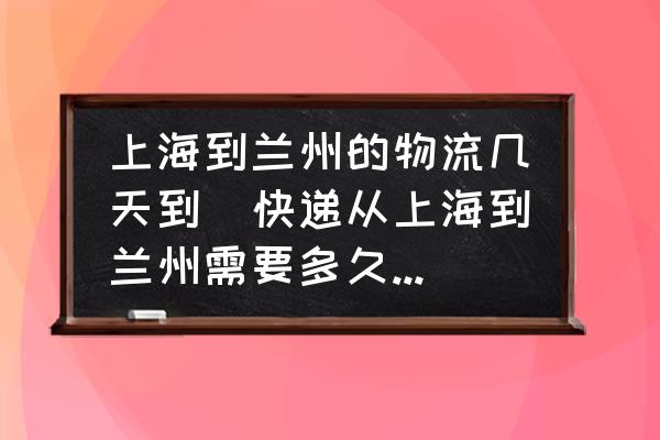 上海到蘭州的物流幾天到(快遞從上海到蘭州需要多久時間到？)