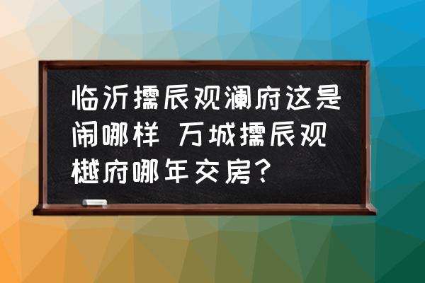 臨沂儒辰觀瀾府這是鬧哪樣 萬城儒辰觀樾府哪年交房？