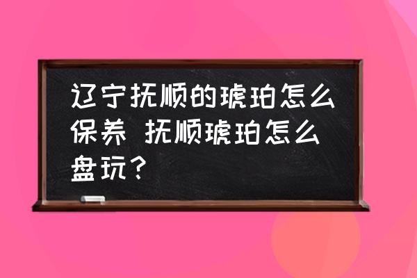 遼寧撫順的琥珀怎么保養(yǎng) 撫順琥珀怎么盤玩？