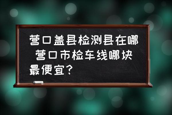 營口蓋縣檢測縣在哪 營口市檢車線哪塊最便宜？