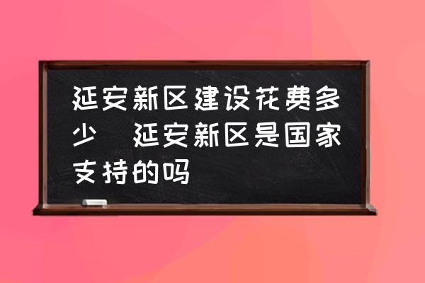 延安新區(qū)建設(shè)花費(fèi)多少(延安新區(qū)是國(guó)家支持的嗎)