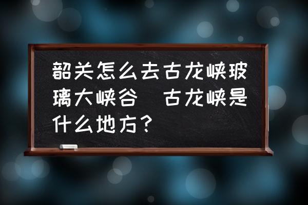 韶關(guān)怎么去古龍峽玻璃大峽谷(古龍峽是什么地方？)