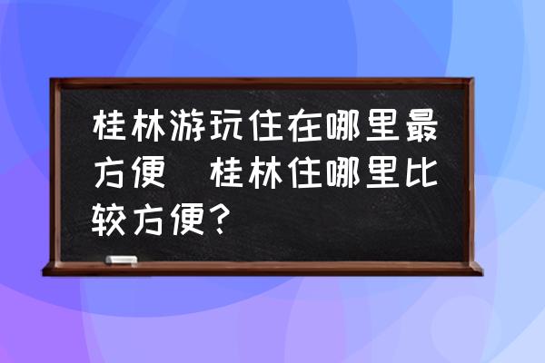 桂林游玩住在哪里最方便(桂林住哪里比較方便？)