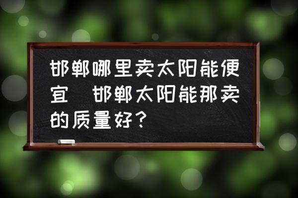 邯鄲哪里賣太陽能便宜(邯鄲太陽能那賣的質量好？)