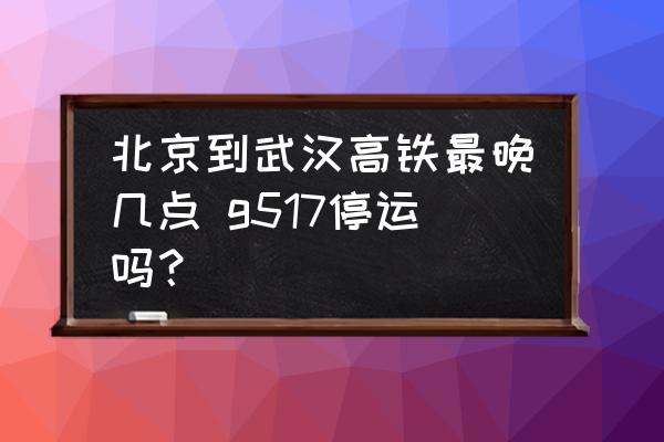 北京到武漢高鐵最晚幾點 g517停運嗎？