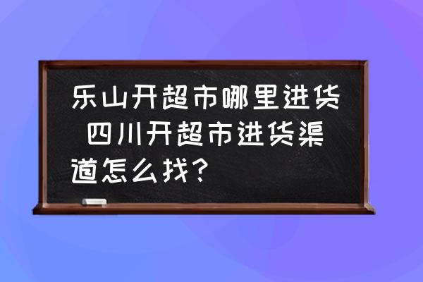 樂山開超市哪里進(jìn)貨 四川開超市進(jìn)貨渠道怎么找？