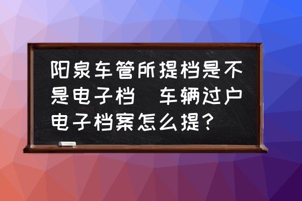 陽泉車管所提檔是不是電子檔(車輛過戶電子檔案怎么提？)
