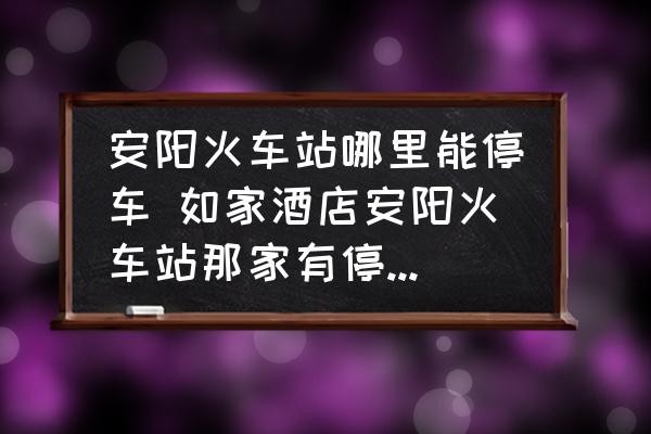 安陽火車站哪里能停車 如家酒店安陽火車站那家有停車場嗎？