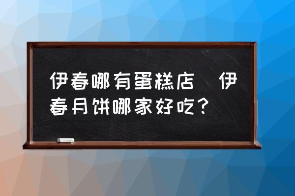 伊春哪有蛋糕店(伊春月餅哪家好吃？)