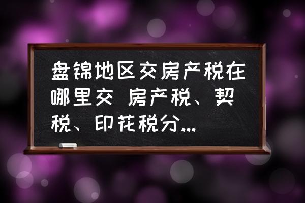 盤錦地區(qū)交房產(chǎn)稅在哪里交 房產(chǎn)稅、契稅、印花稅分別去哪里交？
