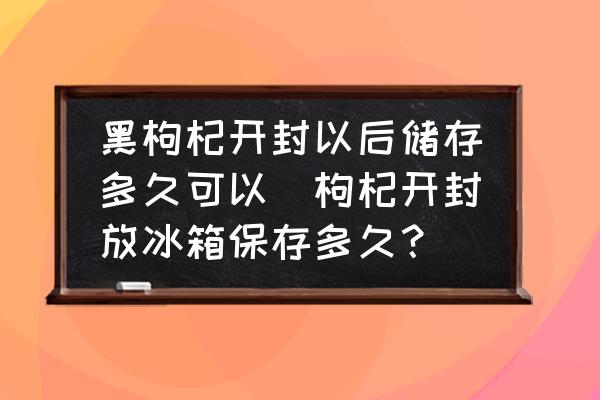 黑枸杞開封以后儲存多久可以(枸杞開封放冰箱保存多久？)