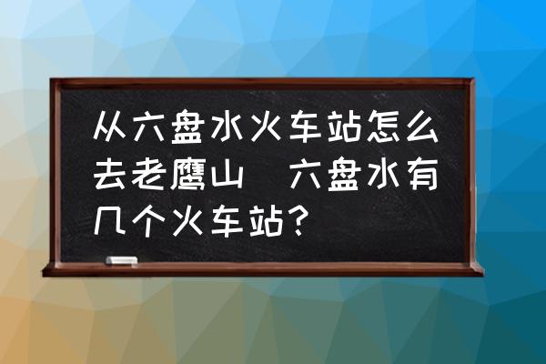 從六盤水火車站怎么去老鷹山(六盤水有幾個火車站？)