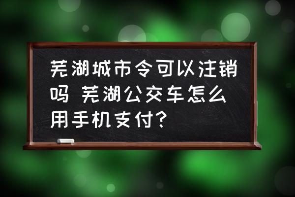 蕪湖城市令可以注銷嗎 蕪湖公交車怎么用手機(jī)支付？