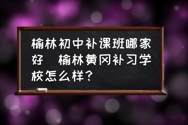 榆林初中補(bǔ)課班哪家好(榆林黃岡補(bǔ)習(xí)學(xué)校怎么樣？)