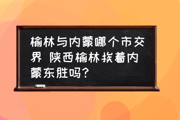 榆林與內(nèi)蒙哪個市交界 陜西榆林挨著內(nèi)蒙東勝嗎？