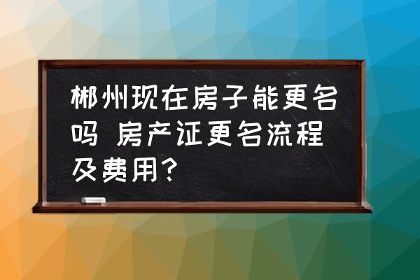 郴州現(xiàn)在房子能更名嗎 房產(chǎn)證更名流程及費(fèi)用？