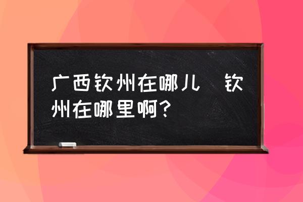 廣西欽州在哪兒(欽州在哪里??？)