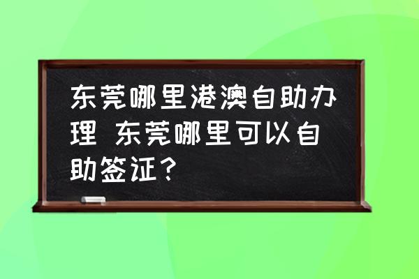 東莞哪里港澳自助辦理 東莞哪里可以自助簽證？