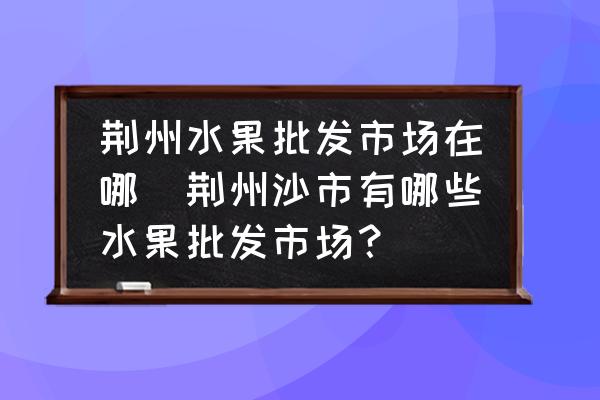 荊州水果批發(fā)市場在哪(荊州沙市有哪些水果批發(fā)市場？)