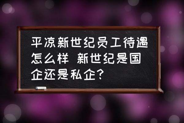 平?jīng)鲂率兰o(jì)員工待遇怎么樣 新世紀(jì)是國企還是私企？