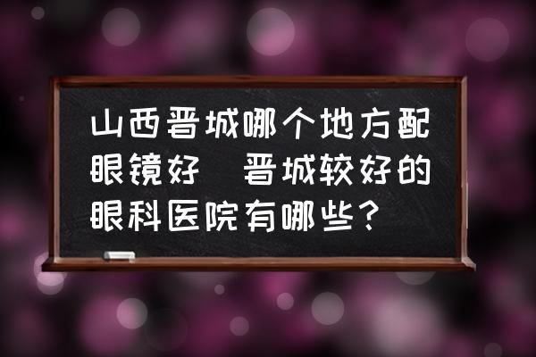 山西晉城哪個地方配眼鏡好(晉城較好的眼科醫(yī)院有哪些？)