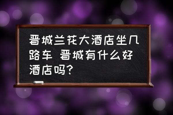 晉城蘭花大酒店坐幾路車 晉城有什么好酒店嗎？