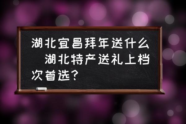 湖北宜昌拜年送什么(湖北特產(chǎn)送禮上檔次首選？)