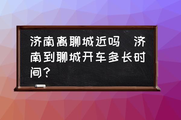濟(jì)南離聊城近嗎(濟(jì)南到聊城開車多長時(shí)間？)