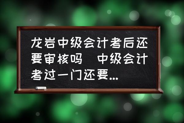 龍巖中級會計考后還要審核嗎(中級會計考過一門還要審核嗎？)