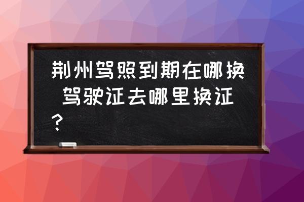 荊州駕照到期在哪換 駕駛證去哪里換證？